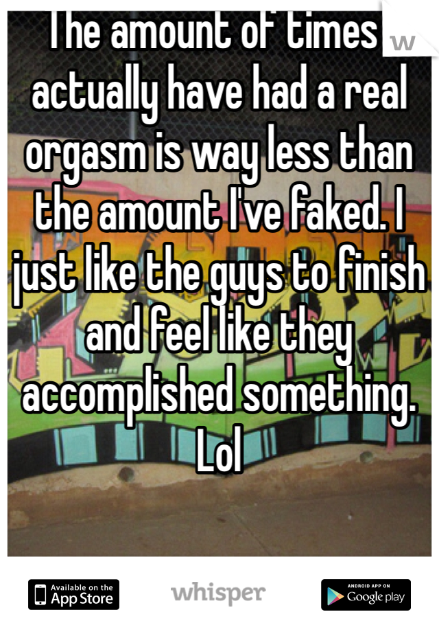 The amount of times I actually have had a real orgasm is way less than the amount I've faked. I just like the guys to finish and feel like they accomplished something. Lol 