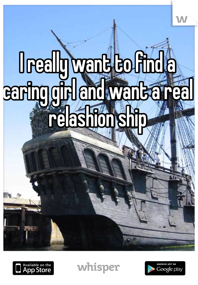 I really want to find a caring girl and want a real relashion ship   