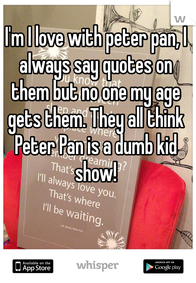 I'm I love with peter pan, I always say quotes on them but no one my age gets them. They all think Peter Pan is a dumb kid show! 