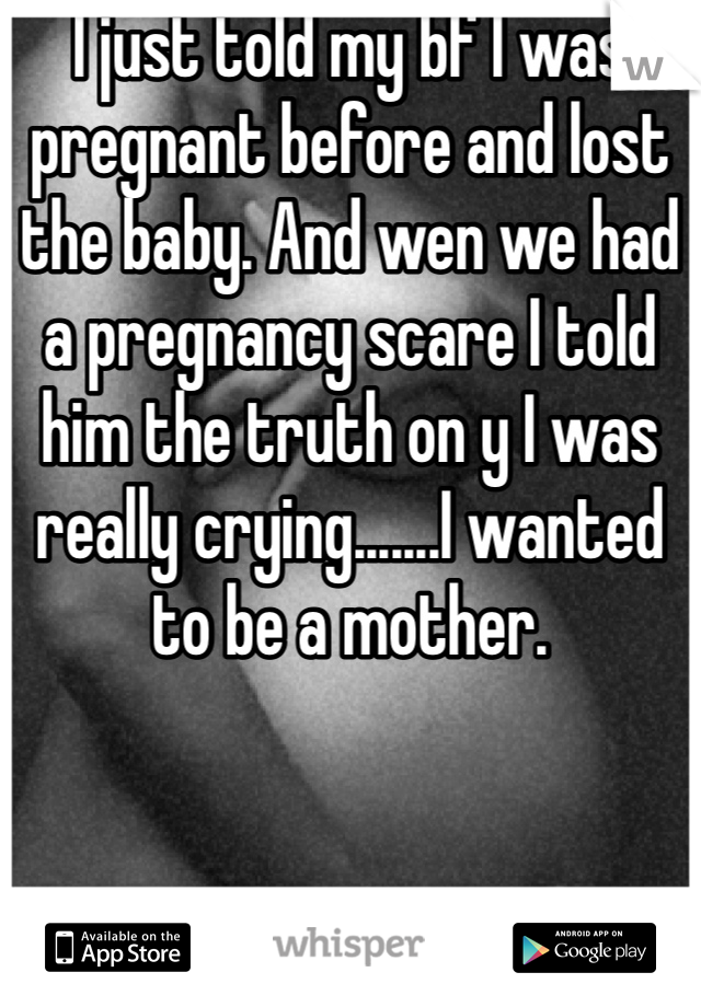 I just told my bf I was pregnant before and lost the baby. And wen we had a pregnancy scare I told him the truth on y I was really crying.......I wanted to be a mother.