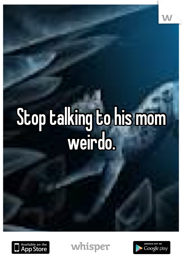 Stop talking to his mom weirdo.