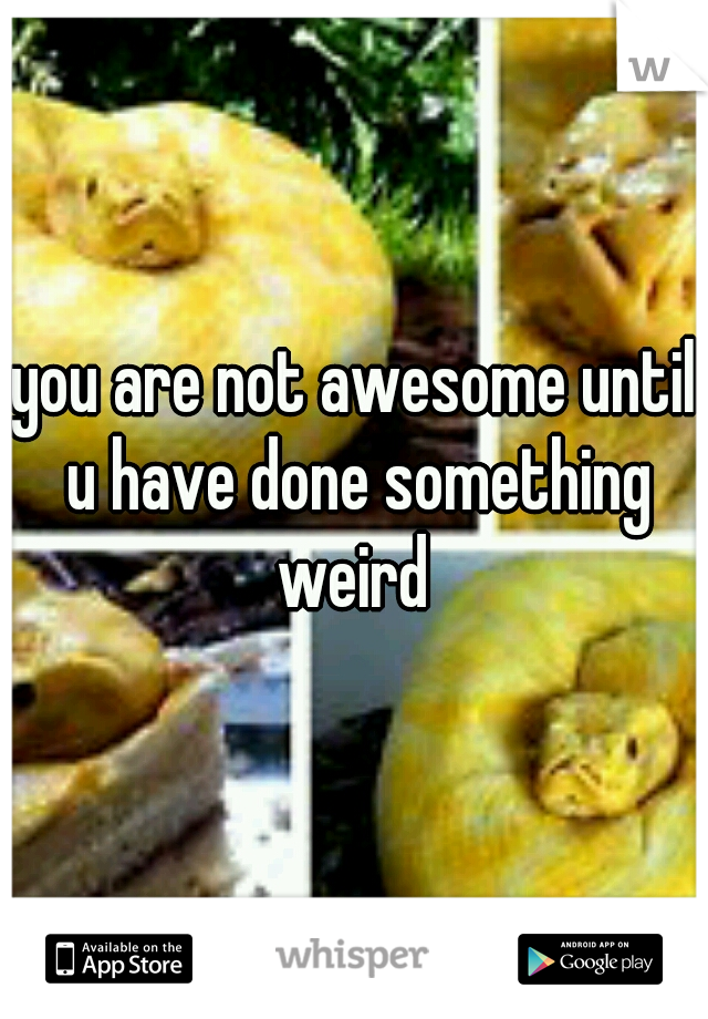 you are not awesome until u have done something weird 
