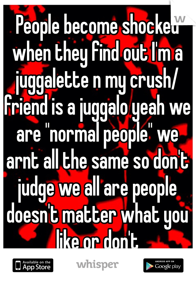 People become shocked when they find out I'm a juggalette n my crush/friend is a juggalo yeah we are "normal people" we arnt all the same so don't judge we all are people doesn't matter what you like or don't 