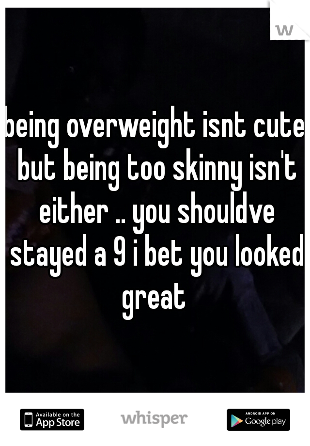 being overweight isnt cute but being too skinny isn't either .. you shouldve stayed a 9 i bet you looked great 