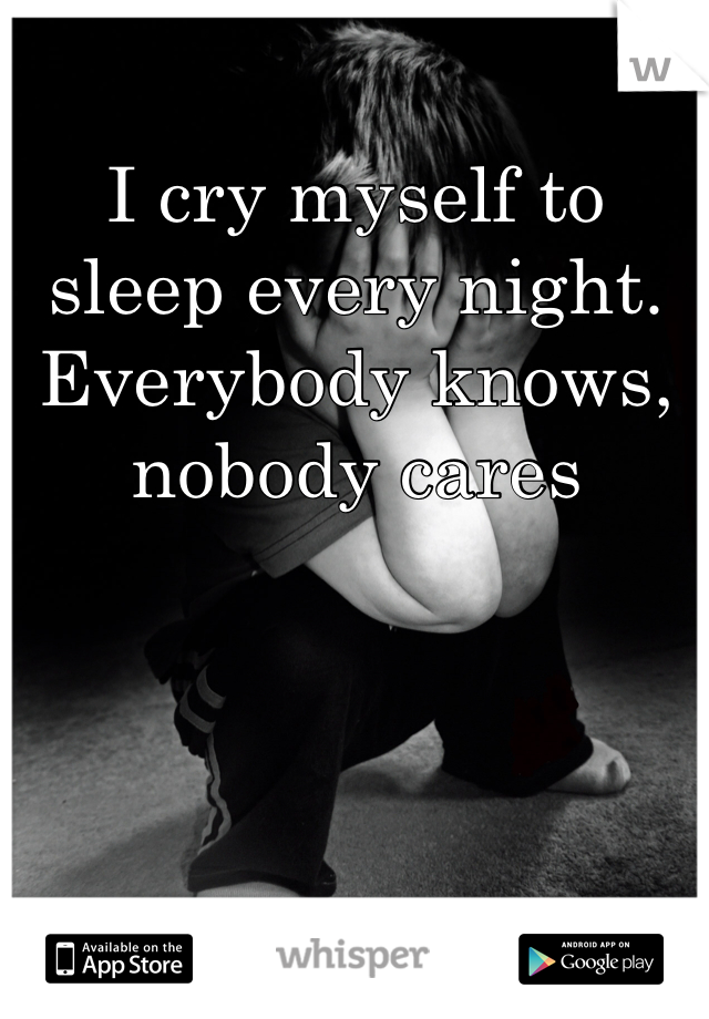 I cry myself to sleep every night. Everybody knows, nobody cares 