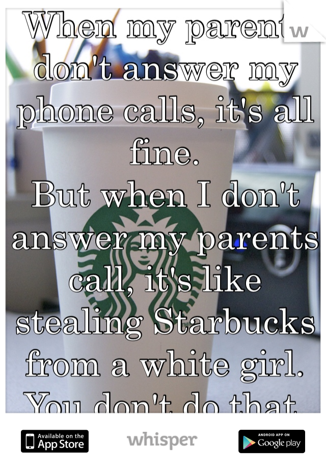 When my parents don't answer my phone calls, it's all fine. 
But when I don't answer my parents call, it's like stealing Starbucks from a white girl. 
You don't do that. 