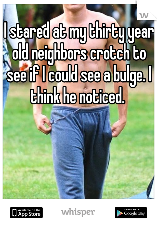 I stared at my thirty year old neighbors crotch to see if I could see a bulge. I think he noticed. 
