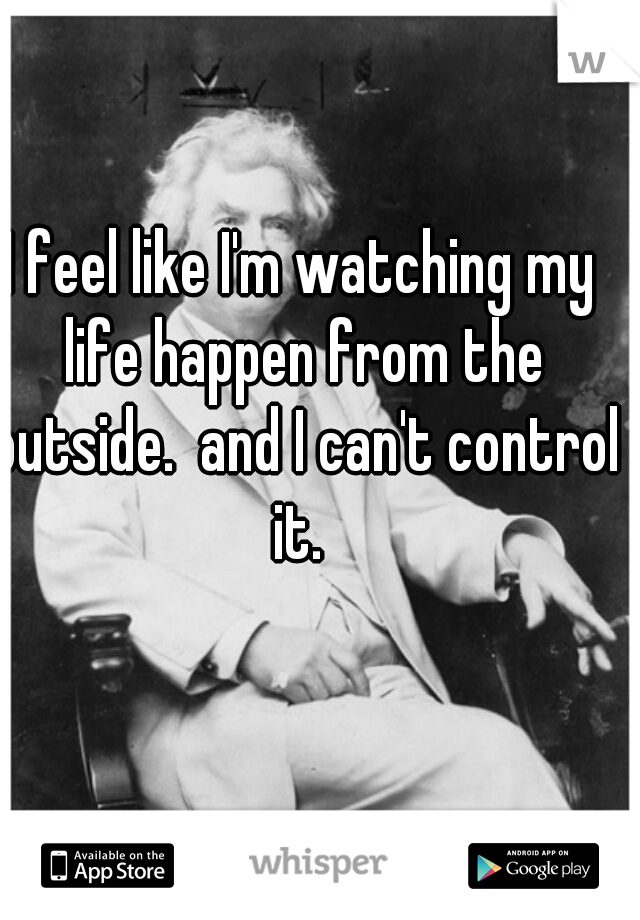 I feel like I'm watching my life happen from the outside.  and I can't control it. 