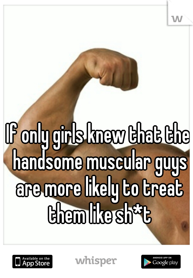 If only girls knew that the handsome muscular guys are more likely to treat them like sh*t
