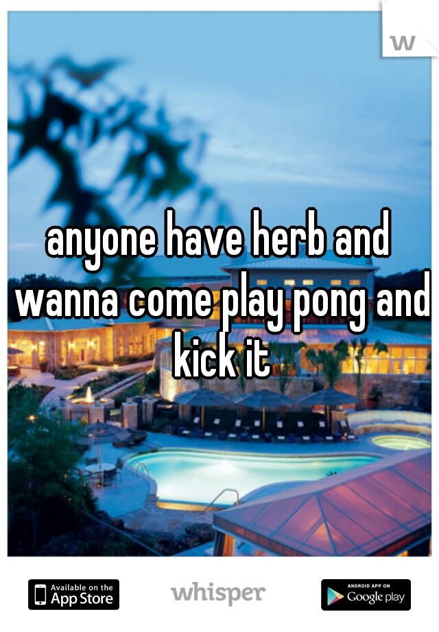 anyone have herb and wanna come play pong and kick it
