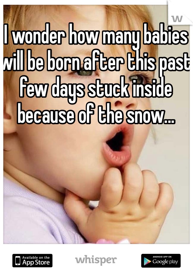 I wonder how many babies will be born after this past few days stuck inside because of the snow...