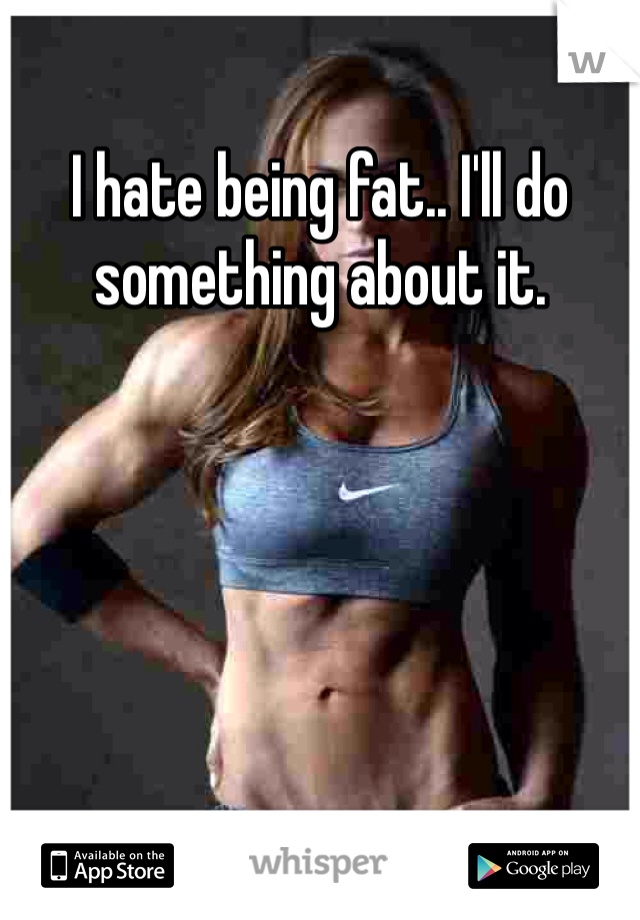 I hate being fat.. I'll do something about it. 