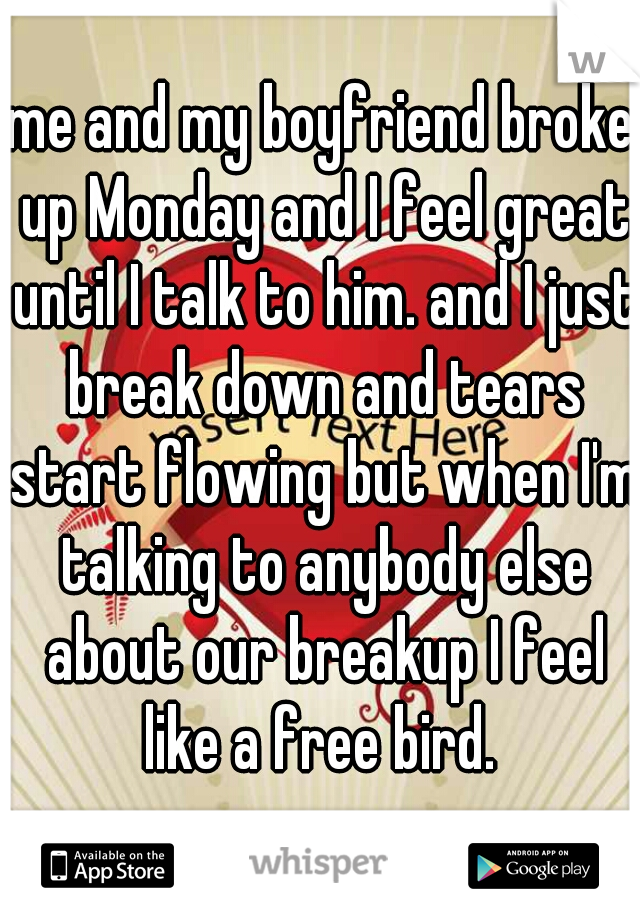 me and my boyfriend broke up Monday and I feel great until I talk to him. and I just break down and tears start flowing but when I'm talking to anybody else about our breakup I feel like a free bird. 