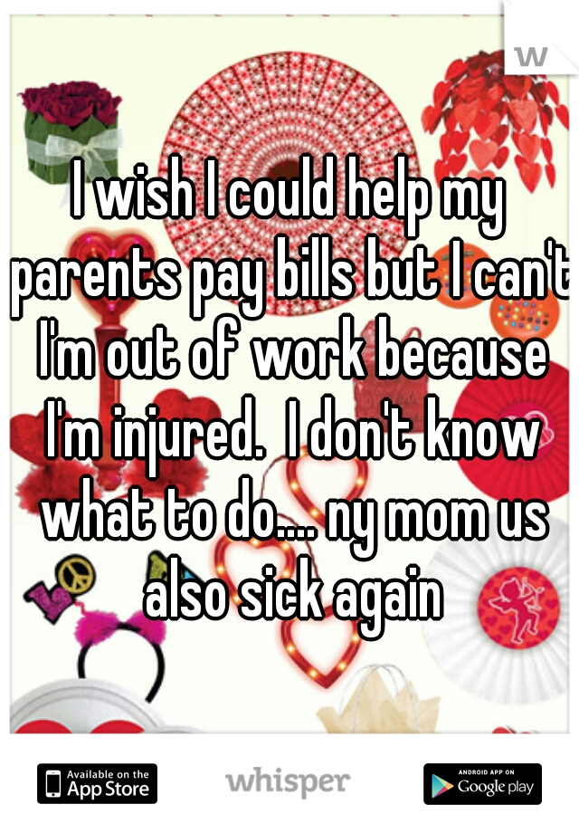 I wish I could help my parents pay bills but I can't I'm out of work because I'm injured.  I don't know what to do.... ny mom us also sick again