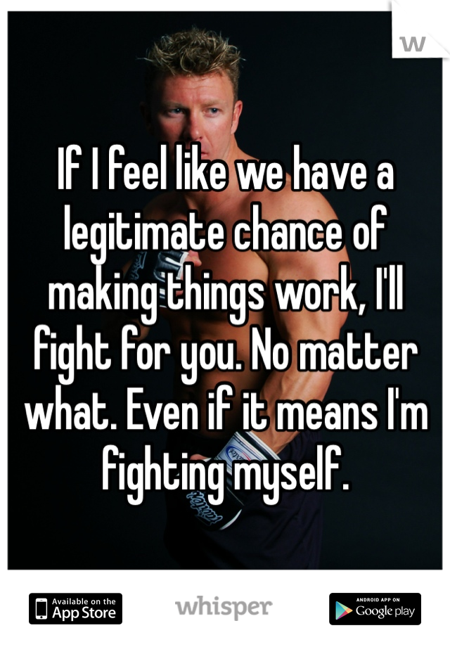 If I feel like we have a legitimate chance of making things work, I'll fight for you. No matter what. Even if it means I'm fighting myself.