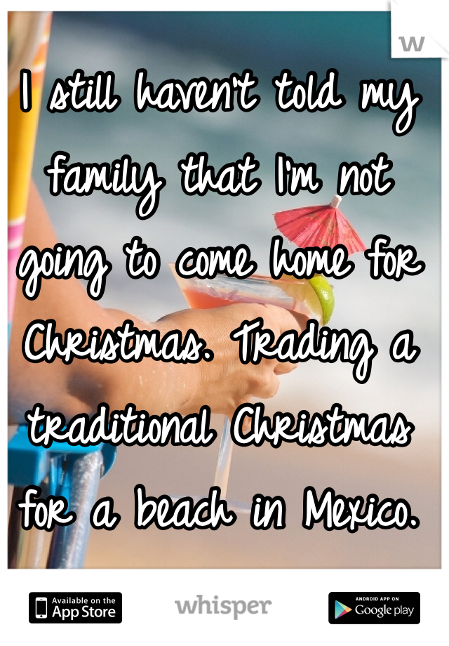 I still haven't told my family that I'm not going to come home for Christmas. Trading a traditional Christmas for a beach in Mexico. 