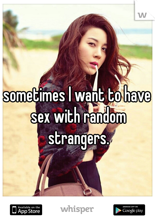 sometimes I want to have sex with random strangers.