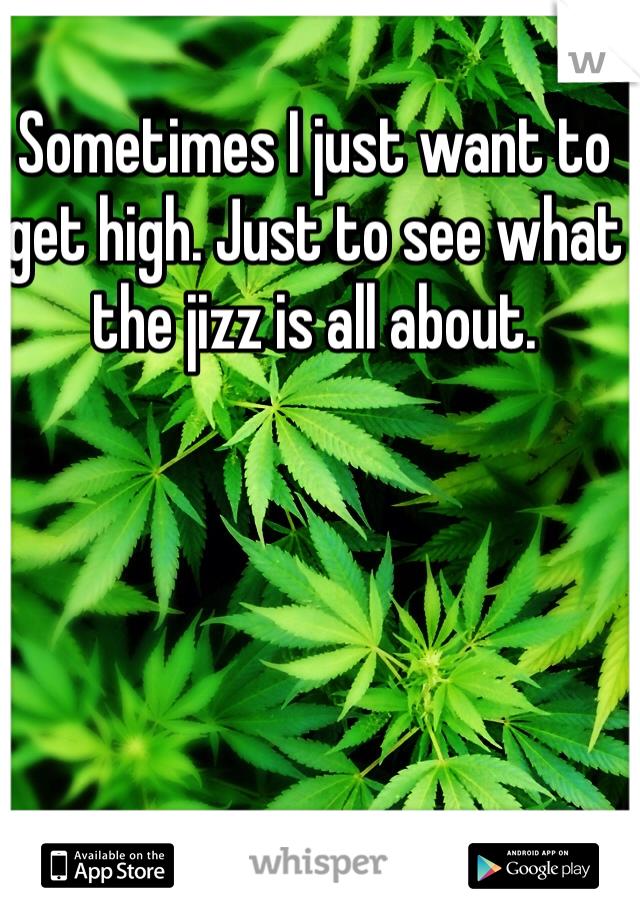 Sometimes I just want to get high. Just to see what the jizz is all about. 