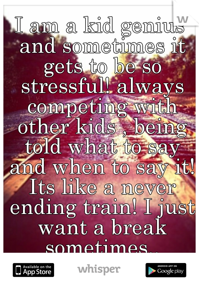 I am a kid genius and sometimes it gets to be so stressful! always competing with other kids , being told what to say and when to say it! Its like a never ending train! I just want a break sometimes..