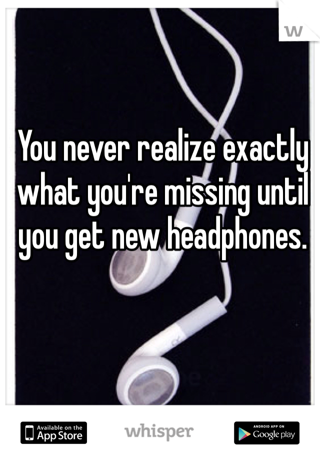 You never realize exactly what you're missing until you get new headphones. 