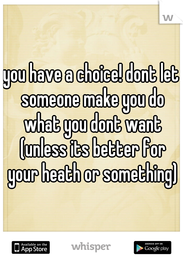 you have a choice! dont let someone make you do what you dont want (unless its better for your heath or something)