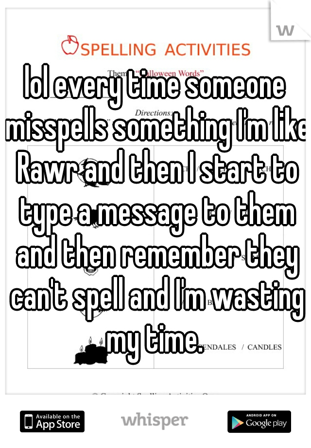 lol every time someone misspells something I'm like Rawr and then I start to type a message to them and then remember they can't spell and I'm wasting my time. 