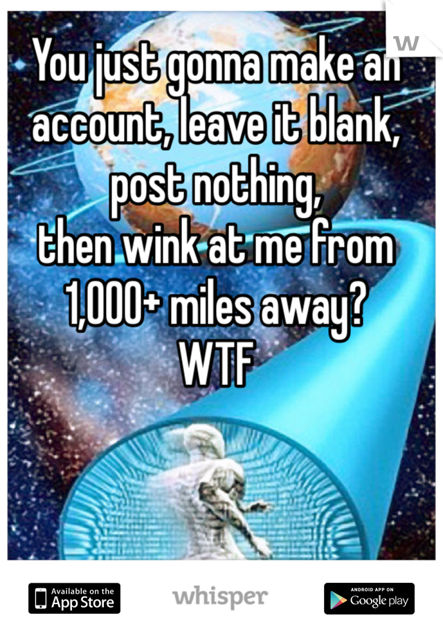 You just gonna make an account, leave it blank, post nothing, 
then wink at me from 1,000+ miles away? 
WTF