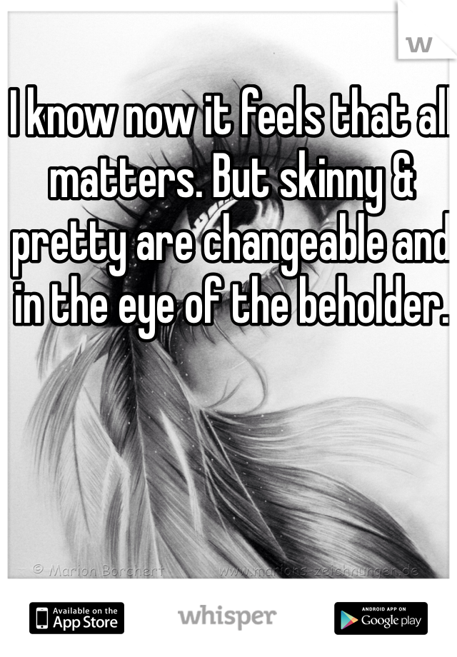 I know now it feels that all matters. But skinny & pretty are changeable and in the eye of the beholder.