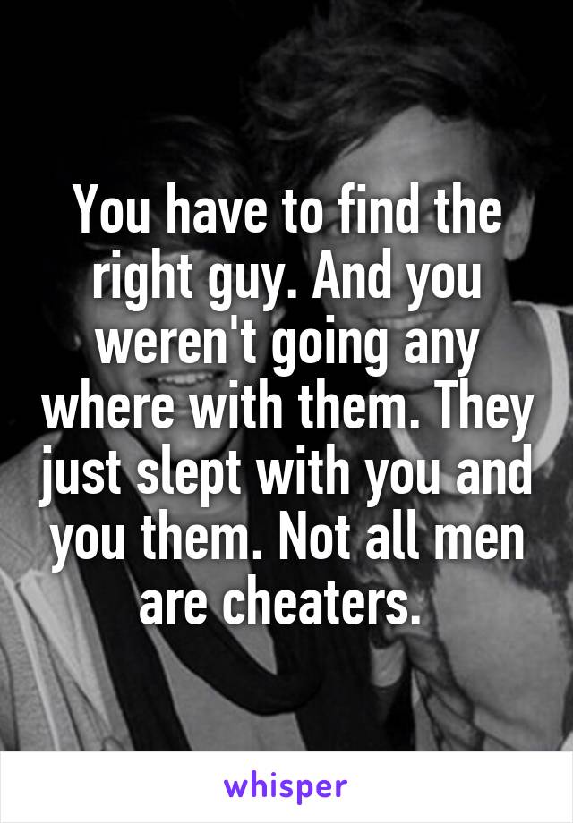 You have to find the right guy. And you weren't going any where with them. They just slept with you and you them. Not all men are cheaters. 