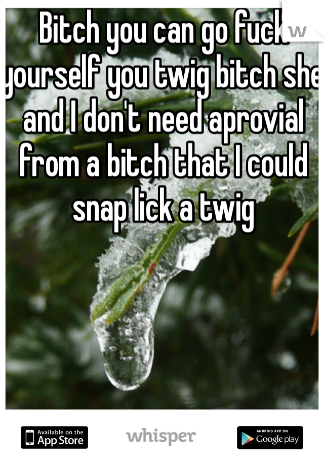 Bitch you can go fuck yourself you twig bitch she and I don't need aprovial from a bitch that I could snap lick a twig