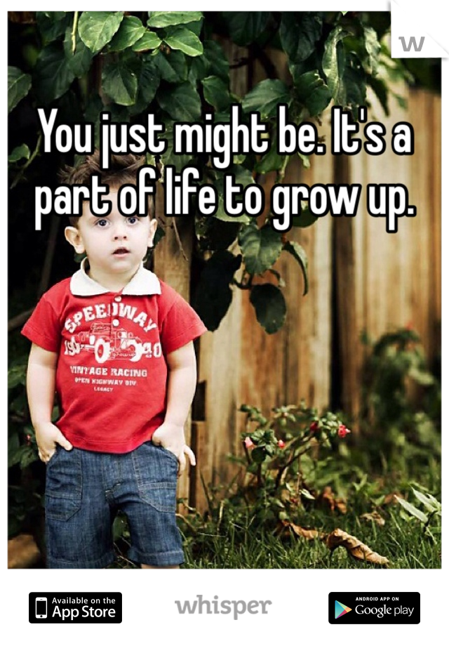 You just might be. It's a part of life to grow up. 