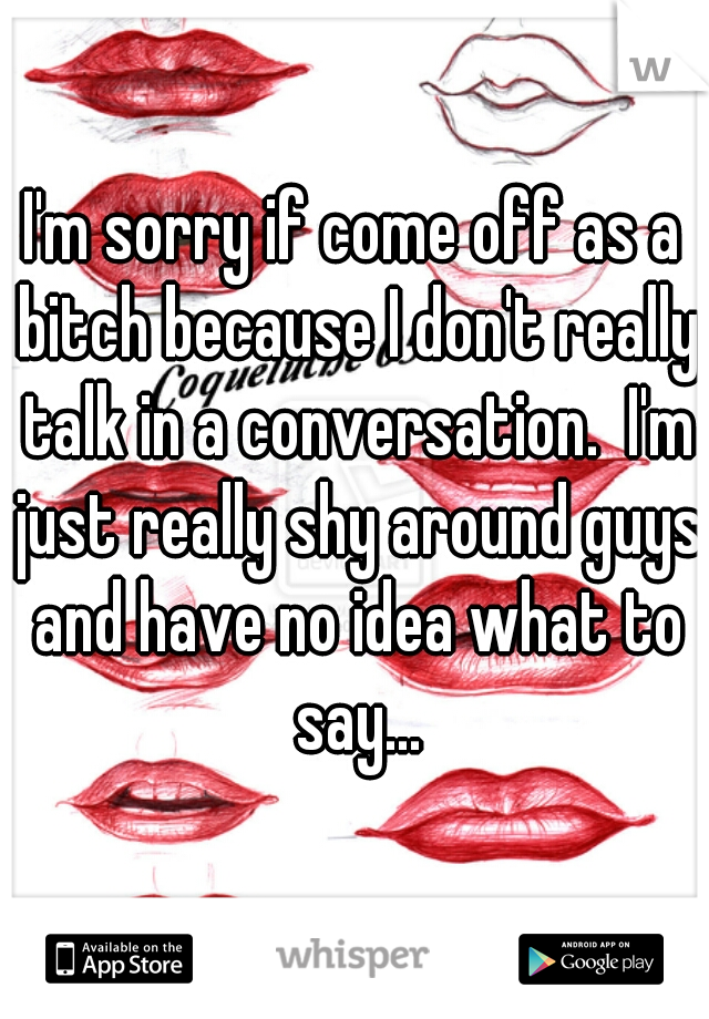 I'm sorry if come off as a bitch because I don't really talk in a conversation.  I'm just really shy around guys and have no idea what to say...