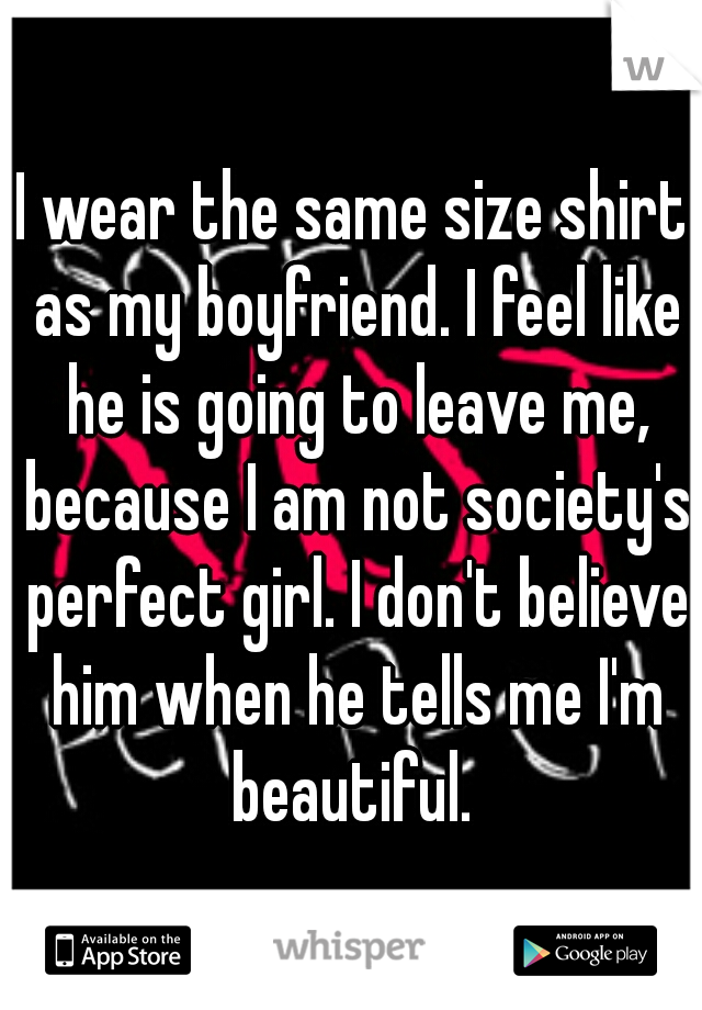 I wear the same size shirt as my boyfriend. I feel like he is going to leave me, because I am not society's perfect girl. I don't believe him when he tells me I'm beautiful. 