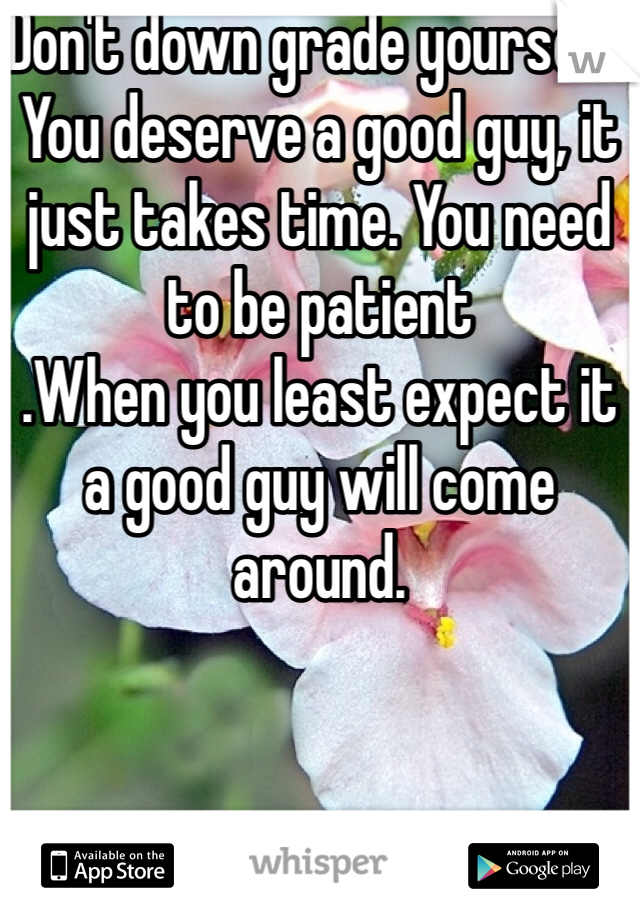 Don't down grade yourself. You deserve a good guy, it just takes time. You need to be patient 
.When you least expect it a good guy will come around.