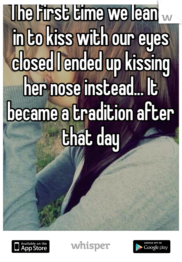 The first time we leaned in to kiss with our eyes closed I ended up kissing her nose instead... It became a tradition after that day 