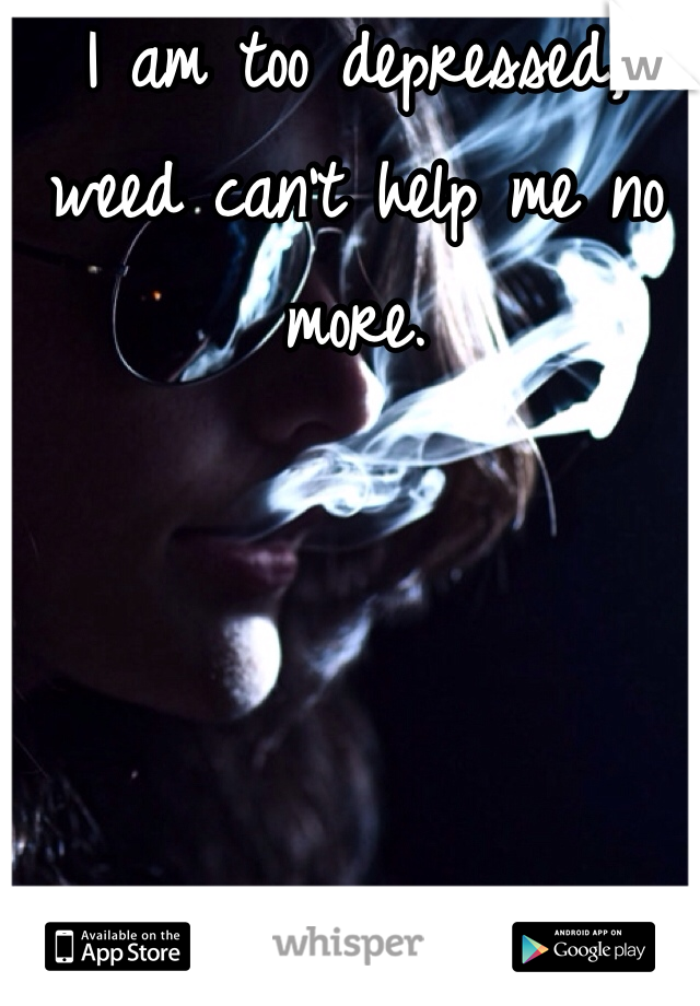 I am too depressed, weed can't help me no more.