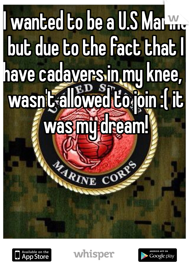 I wanted to be a U.S Marine but due to the fact that I have cadavers in my knee, I wasn't allowed to join :( it was my dream!
