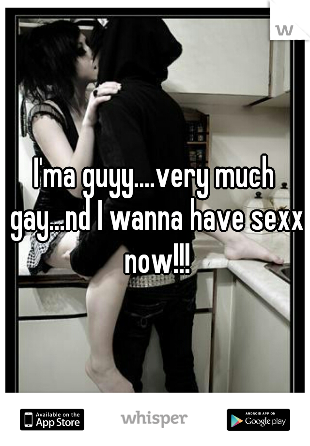 I'ma guyy....very much gay...nd I wanna have sexx now!!!