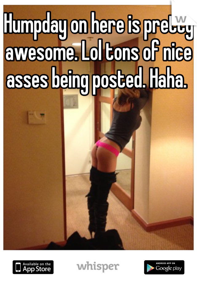 Humpday on here is pretty awesome. Lol tons of nice asses being posted. Haha. 