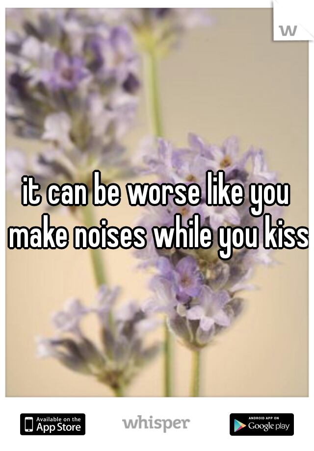 it can be worse like you make noises while you kiss