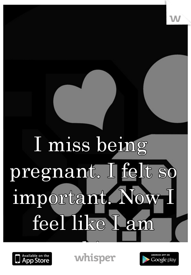 I miss being pregnant. I felt so important. Now I feel like I am nothing. 