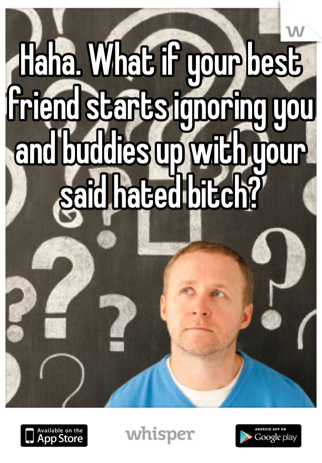 Haha. What if your best friend starts ignoring you and buddies up with your said hated bitch?
