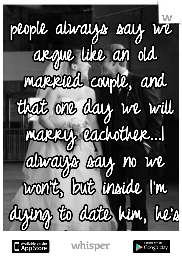 people always say we argue like an old married couple, and that one day we will marry eachother...I always say no we won't, but inside I'm dying to date him, he's my best friend! 