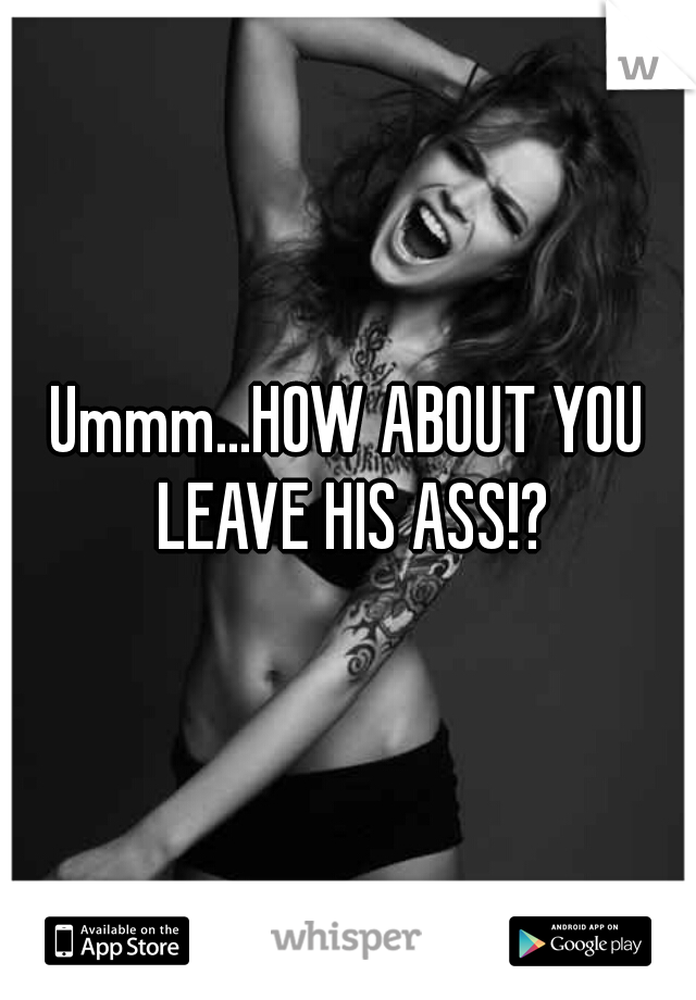 Ummm...HOW ABOUT YOU LEAVE HIS ASS!?