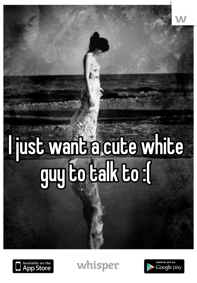 I just want a cute white guy to talk to :( 