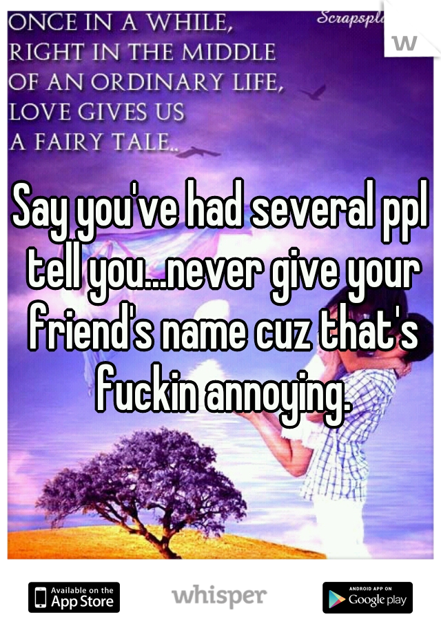 Say you've had several ppl tell you...never give your friend's name cuz that's fuckin annoying.