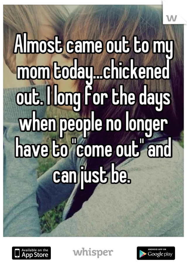 Almost came out to my mom today...chickened out. I long for the days when people no longer have to "come out" and can just be. 