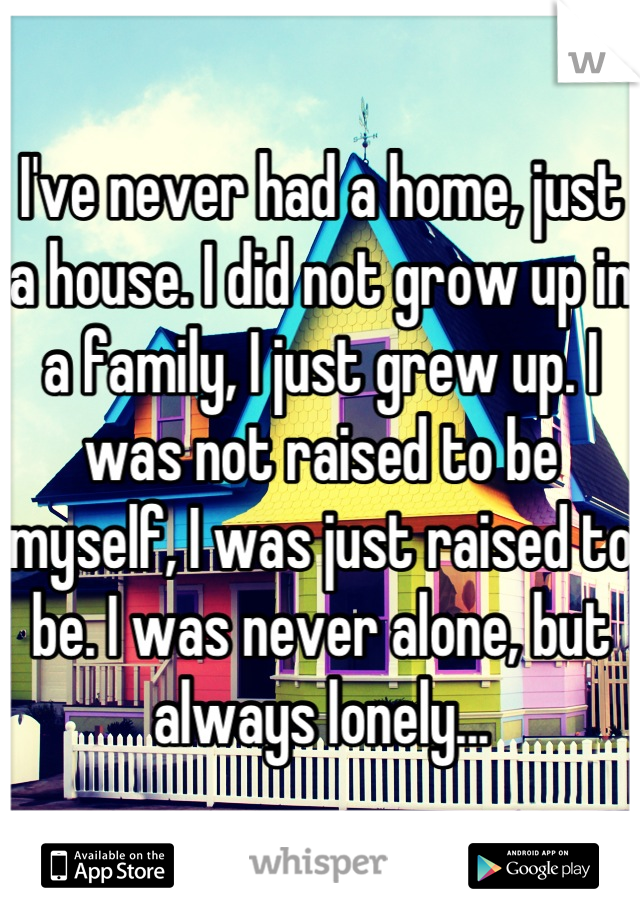I've never had a home, just a house. I did not grow up in a family, I just grew up. I was not raised to be myself, I was just raised to be. I was never alone, but always lonely...