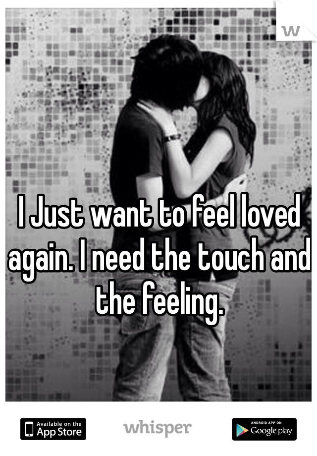 I Just want to feel loved again. I need the touch and the feeling. 