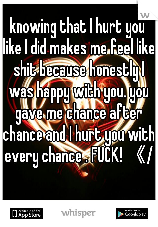 knowing that I hurt you like I did makes me feel like shit because honestly I was happy with you. you gave me chance after chance and I hurt you with every chance . FUCK! 《/3